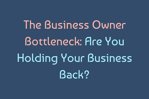 The Business Owner Bottleneck: Are You Holding Your Business Back?