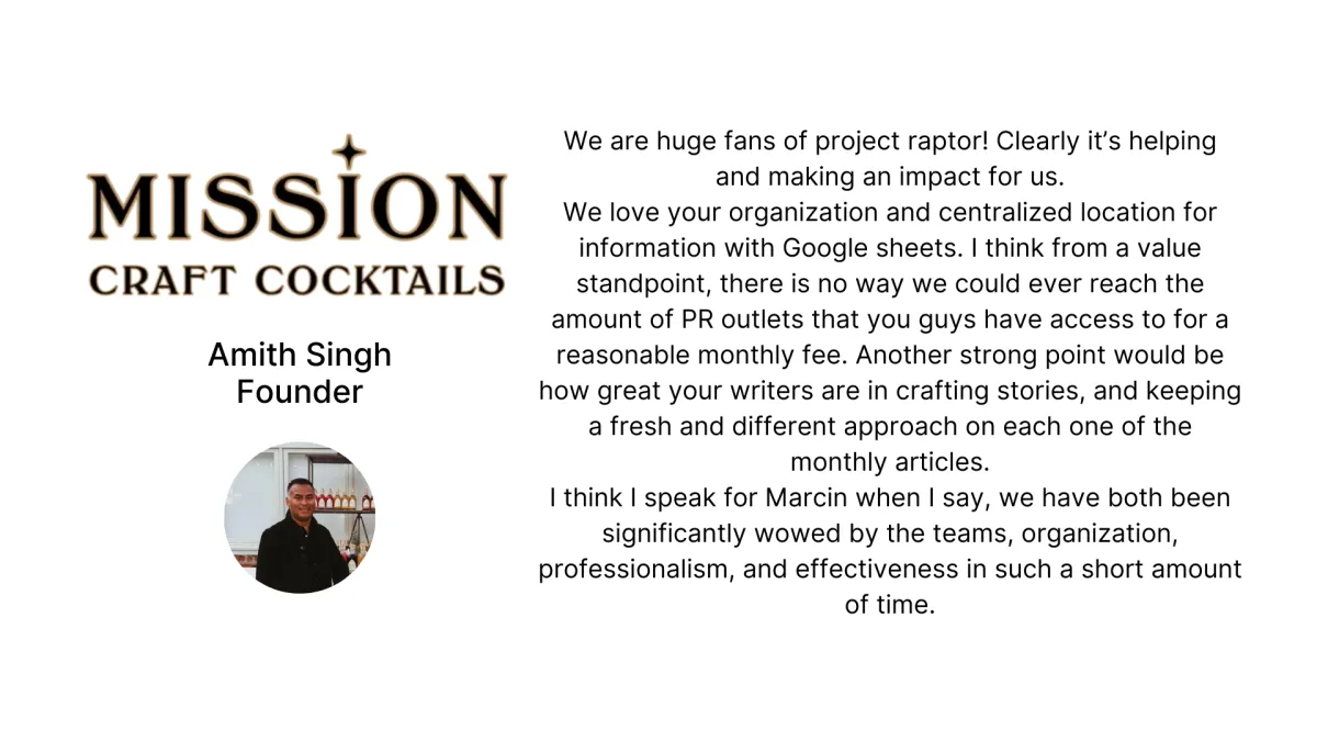 Testimonial - Amith Singh founder of Mission Cocktails - We are huge fans of project raptor! Clearly it’s helping and making an impact for us. We love your organization and centralized location for information with Google sheets. I think from a value standpoint, there is no way we could ever reach the amount of PR outlets that you guys have access to for a reasonable monthly fee. Another strong point would be how great your writers are in crafting stories, and keeping a fresh and different approach on each one of the monthly articles. I think I speak for Marcin when I say, we have both been significantly wowed by the teams, organization, professionalism, and effectiveness in such a short amount of time.