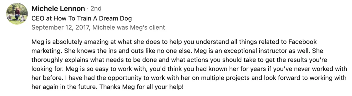 Meg is absolutely amazing at what she does to help you understand all things related to Facebook marketing. She knows the ins and outs like no one else. Meg is an exceptional instructor as well. She thouroughly explains what needs to be done and what actions you should take to get the results you are looking for. Meg is so easy to work with, you'd think you had known her for years if you've never worked with her before. I have had the opportunity to work with her on multiple projects and look forward to working with her again in the future. Thanks Meg for all your help! Michelle Lennon. Screenshot from Michele Lennon on LinkedIn.