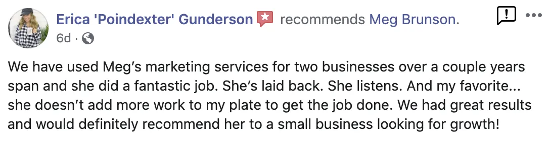 We have used Meg's marketing services for two businesses over a couple years span and she did a fantastic job. She's laid back. She listens. And my favorite... she doesn't add more work to my plate to get the job done. We had great results and would definitely recommend her to a small business looking for growh. Screenshot of testimonial from Erica Gunderson on Facebook.