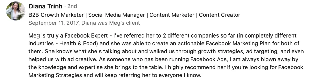 Meg is truly a Facebook Expert - I've referred her to 2 different companies so far in completely different industries (health and food) and she was able to create an actionable Facebook Marketing Plan for both of them. She knows what she's talking about and walked us through growth strategies, ad targeting, and even helped us with ad creative. As someone who has been running Facebook Ads, I am always blown away by the knowledge and expertise she brings to the table. I highly recommend her if you're looking for Facebook Marketing Strategies and will keep referring her to everyone I know. Screenshot of testimonial from Diana Trinh on LinkedIn.