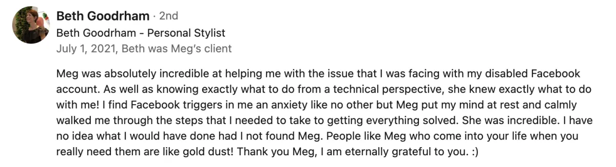 Meg was absolutely incredible at helping me with the issue that I was facing with my disabled Facebook account. As well as knowing exactly what to do from a technical perspective, she knew exactly what to do with me! I find Facebook triggers in me an anxiety like no other but Meg put my mind at rest and calmly walked me through the steps that I needed to take to getting everything solved. She was incredible. I have no idea what I would have done had I not found Meg. People like Meg who come into your life when you really need them are like gold dust! Thank you Meg, I am eternally grateful to you. Screenshot of testimonial from Beth Goodrham on LinkedIn.