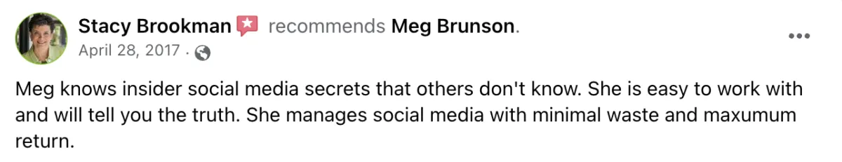 Meg knows insider social media secrets that others don't know. She is easy to work with and will tell you the truth. She manages social media with minimal waste and maximum return. Screenshot of testimonial from Stacy Brookman on Facebook. 