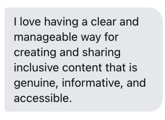 "I love having a clear and manageable way for creating and sharing inclusive content that is genuine, informative, and accessible."