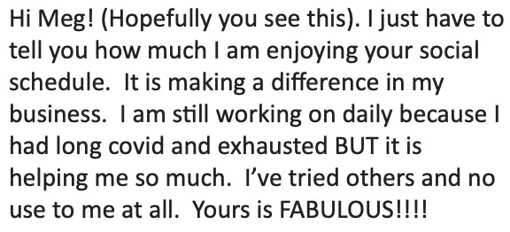 "Hi Meg I just have to tell you how much I'm enjoying Weekly Social Content. It's making a difference in my business. It's helping me so much. I've tried others and no use to me at all. Yours is fabulous!"