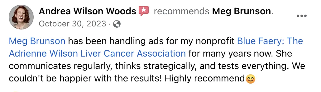 Meg has been handling ads for my nonprofit for many years now. She communicates regularly, thinks strategically, and tests everything. We couldn't be happier with the results! Highly recommend. Screenshot of testimonial from Andrea Wilson Woods on Facebook.