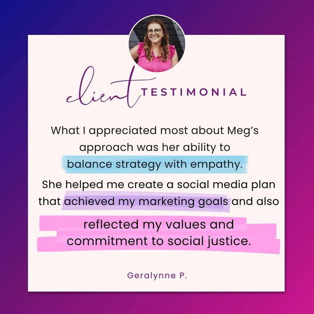 Client testimonial. What I appreciated most about Meg's approach was her ability to balance strategy with empathy. She helped me create a social media plan that achieved my marketing goals and also reflected my values and commitment to social justice. Geralynne P.