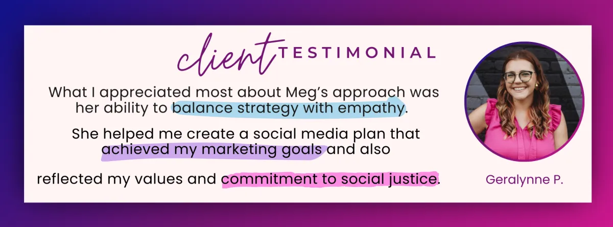 Client testimonial. What I appreciated most about Meg's approach was her ability to balance strategy with empathy. She helped me create a social media plan that achieved my marketing goals and also reflected my values and commitment to social justice. Geralynne P.