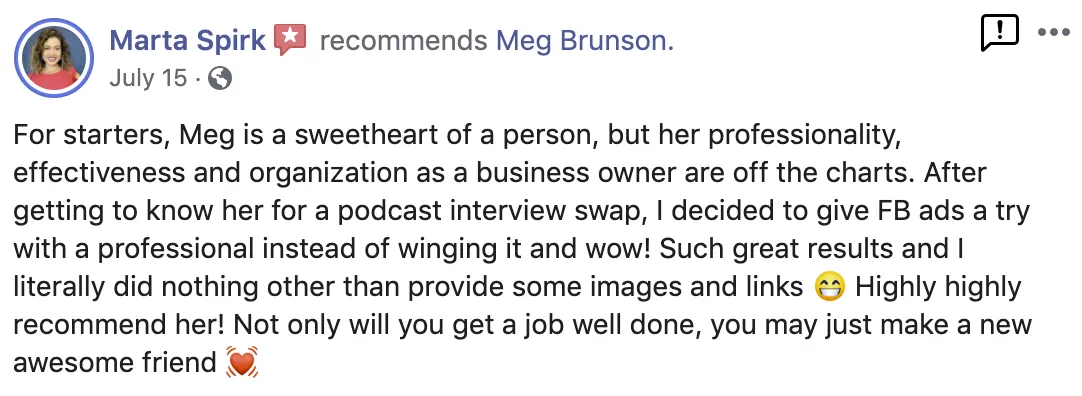 For starters, Meg is a sweetheart of a person, but her professionality, effectiveness, and organization as a business owner are off the charts. After getting to know her for a podcast interview swap, I decided to give Facebook Ads a try with a professional instead of winging it, and wow! Such great results and I literally did nothing other than provide some images and links. Highly highly recommend her! Not only will you get a job well done, you may just make a new awesome friend. Screenshot of testimonial from Marta Spirk on Facebook.