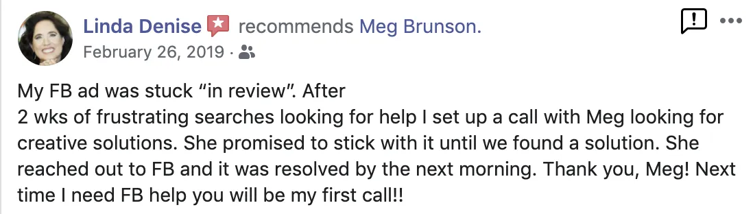 My Facebook Ad was stuck "in review." After 2 weeks of frustrating searches looking for help, I set up a call with Meg looking for creative solutions. She promised to stick with it until we found a solution. She reached out to Facebook and it was resolved by the next morning. Thank you Meg! Next time I need Facebook help, you will be my first call! Screenshot of testimonial from Linda Denise on Facebook.