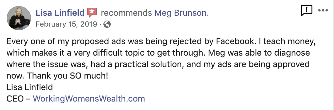 Every one of my proposed ads was being rejected by Facebook. I each money which makes it a very difficult topic to get through. Meg was able to diagnose where the issue was, had a practical solution, and my ads are being approved now. Thank you so much! Screenshot of testimonial from Lisa Linfield on LinkedIn.