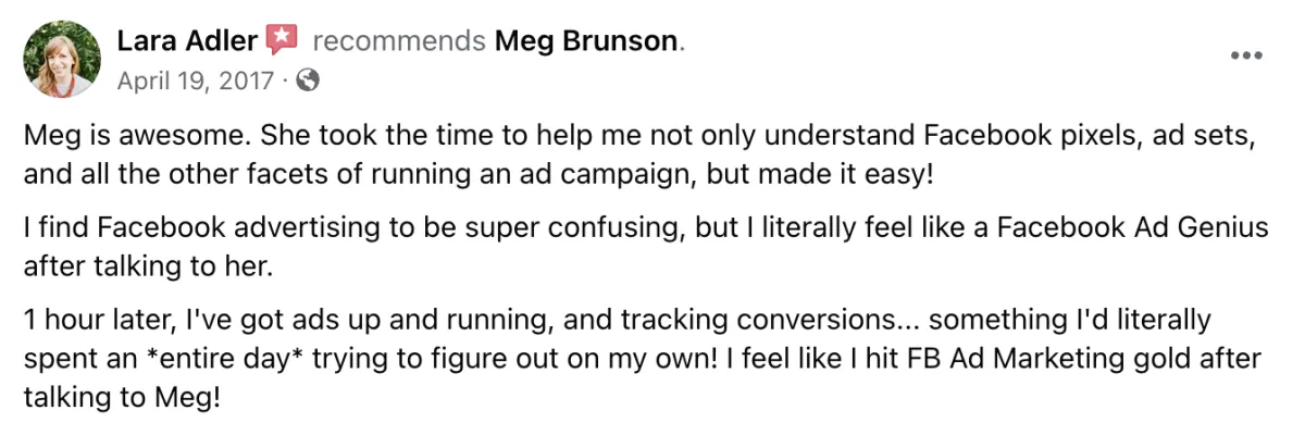 Meg is awesome. She took the time to help me not only understand Facebook pixels, ad sets, and all the other facets of running an ad campaign, but made it easy! I find Facebook advertising to be super confusing, but I literally feel like a Facebook Ad Genius after talking to her. 1 hour later, I've got ads up and running and tracking conversions... something I'd literally spent an entire day trying to figure out on my own! I feel like I hit Facebook Ad Marketing gold after talking to Meg! Screenshot of testimonial from Lara Adler on Facebook.