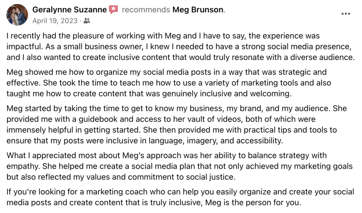 I recently had the pleasure of working with Meg and I have to say, the experience was impactful. As a small business owner, I knew I needed to have a strong social media presence, and I also wanted to create inclusive content that would truly resonate with a diverse audience. Meg showed me how to organize my social media posts in a way that was strategic and effective. She took the time to teach me how to use a variety of marketing tools and also taught me how to create content that was genuinely inclusive and welcoming. Meg started by taking the time to get to know my business, my brand, and my audience. She provided me with a guidebook and access to her vault of videos, both of which were immensely helpful in getting started. She then provided me with practical tips and tools to ensure that y posts were inclusive in language, imagery, and accessibility. What I appreciated most about Meg's approach was her ability to balance strategy with empathy. She helped me create a social media plan that not only achieved my marketing goals but also reflected my values and commitment to social justice. If you're looking for a marketing coach who can help you easily organize and create your social media posts and create content that is truly inclusive, Meg is the person for you. Screenshot of testimonial from Geralynne Suzanne on Facebook.