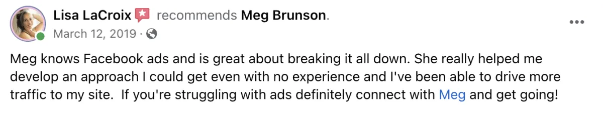 Meg knows Facebook Ads and is great about breaking it all down. She really helped me develop an approach I could get even with no experience and I've been able to drive more traffic to my site. If you're struggling with ads, definitely connect with Meg and get going! Screenshot of testimonial from Lisa LaCroix on Facebook.