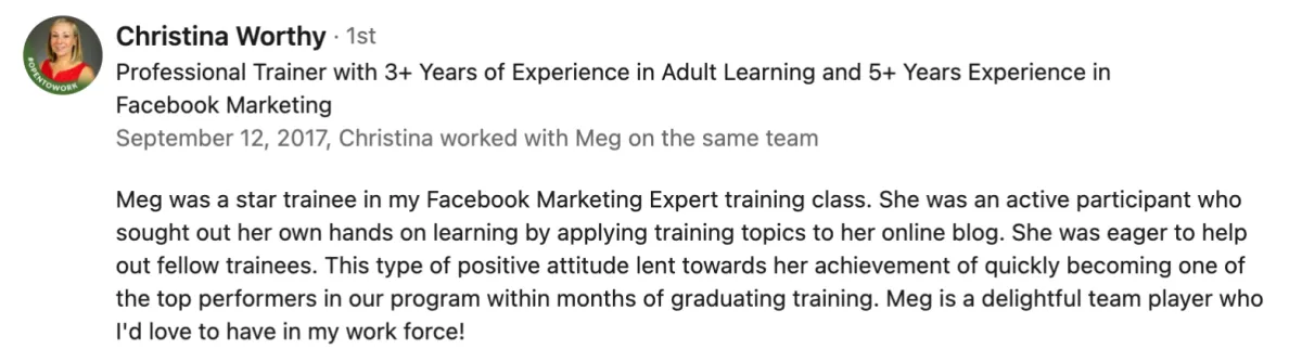 Meg was a star trainee in my Facebook Marketing Expert training class. She was an active participant who ought out her own hands on learning by applying training topics to her online blog. She was eager to help out fellow trainees. This type of positive attitude lent towards her achievement of quickly becoming one of the top performers in our program within months of graduating training. Meg is a delightful team player who I'd love to have in my work force! Screenshot of testimonial from Christina Worthy on LinkedIn.