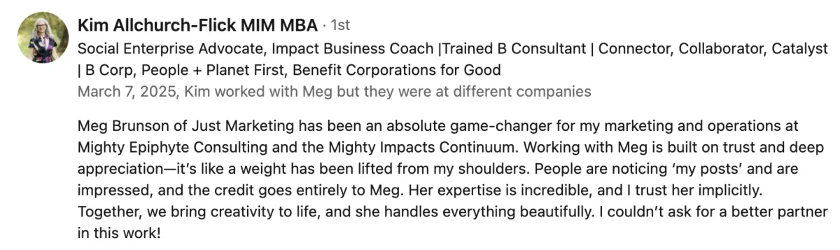 Kim Allchurch-Flick’s LinkedIn recommendation for Meg Brunson: 'Meg Brunson of Just Marketing has been an absolute game-changer for my marketing and operations at Mighty Epiphyte Consulting and the Mighty Impacts Continuum. Working with Meg is built on trust and deep appreciation—it’s like a weight has been lifted from my shoulders. People are noticing ‘my posts’ and are impressed, and the credit goes entirely to Meg. Her expertise is incredible, and I trust her implicitly. Together, we bring creativity to life, and she handles everything beautifully. I couldn’t ask for a better partner in this work!'