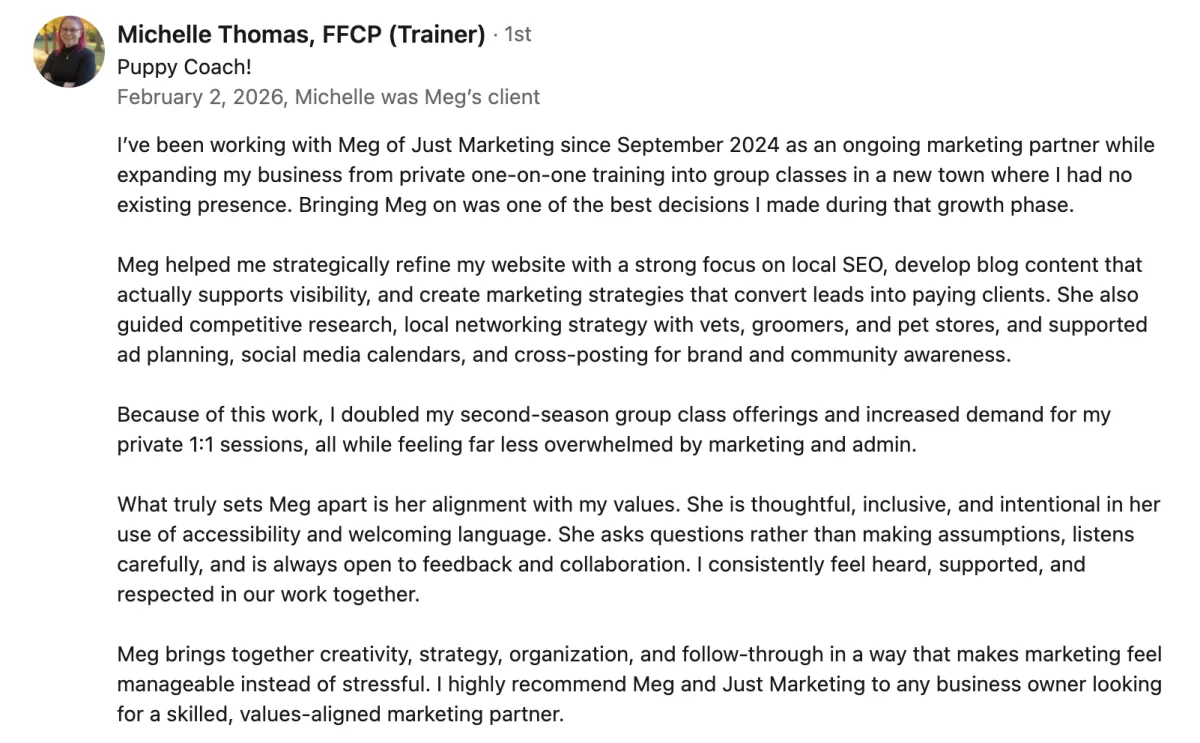 Michelle Thomas's LinkedIn recommendation of Meg Brunson: 'I’ve been working with Meg of Just Marketing since September 2024 as an ongoing marketing partner while expanding my business from private one-on-one training into group classes in a new town where I had no existing presence. Bringing Meg on was one of the best decisions I made during that growth phase.  Meg helped me strategically refine my website with a strong focus on local SEO, develop blog content that actually supports visibility, and create marketing strategies that convert leads into paying clients. She also guided competitive research, local networking strategy with vets, groomers, and pet stores, and supported ad planning, social media calendars, and cross-posting for brand and community awareness.  Because of this work, I doubled my second-season group class offerings and increased demand for my private 1:1 sessions, all while feeling far less overwhelmed by marketing and admin.  What truly sets Meg apart is her alignment with my values. She is thoughtful, inclusive, and intentional in her use of accessibility and welcoming language. She asks questions rather than making assumptions, listens carefully, and is always open to feedback and collaboration. I consistently feel heard, supported, and respected in our work together.  Meg brings together creativity, strategy, organization, and follow-through in a way that makes marketing feel manageable instead of stressful. I highly recommend Meg and Just Marketing to any business owner looking for a skilled, values-aligned marketing partner.'