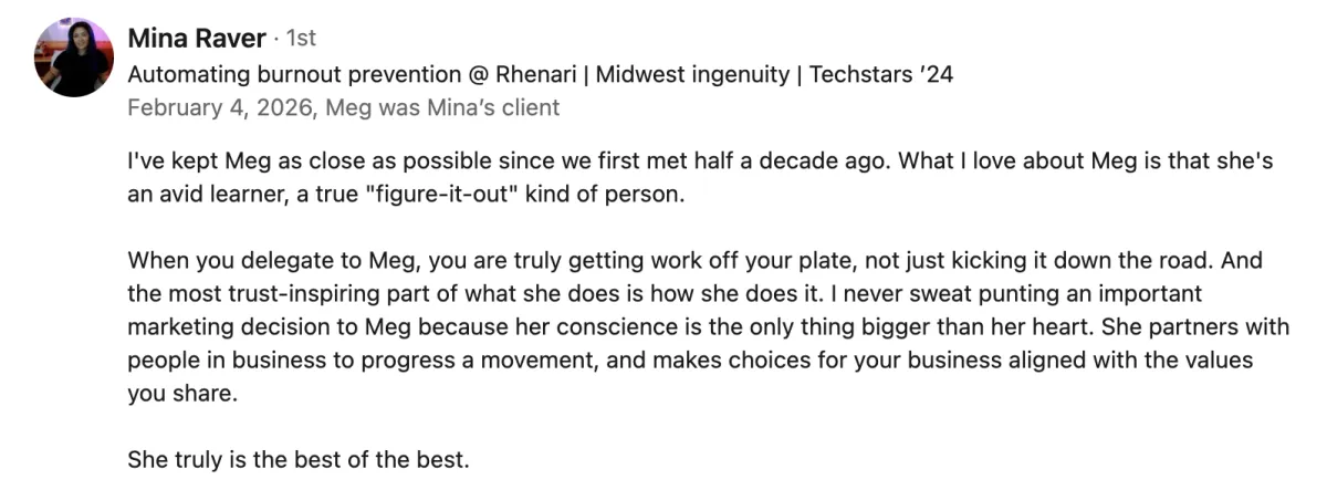 Mina Raver's LinkedIn recommendation of Meg Brunson: 'I've kept Meg as close as possible since we first met half a decade ago. What I love about Meg is that she's an avid learner, a true "figure-it-out" kind of person.   When you delegate to Meg, you are truly getting work off your plate, not just kicking it down the road. And the most trust-inspiring part of what she does is how she does it. I never sweat punting an important marketing decision to Meg because her conscience is the only thing bigger than her heart. She partners with people in business to progress a movement, and makes choices for your business aligned with the values you share.   She truly is the best of the best.'