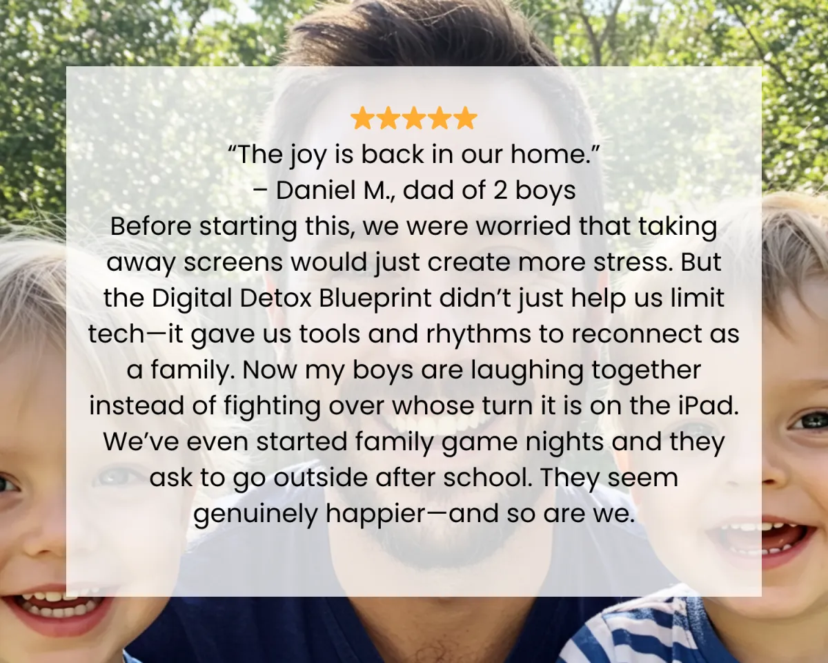 ⭐️⭐️⭐️⭐️⭐️ “The joy is back in our home.” – Daniel M., dad of 2 boys Before starting this, we were worried that taking away screens would just create more stress. But the Digital Detox Blueprint didn’t just help us limit tech—it gave us tools and rhythms to reconnect as a family. Now my boys are laughing together instead of fighting over whose turn it is on the iPad. We’ve even started family game nights and they ask to go outside after school. They seem genuinely happier—and so are we.