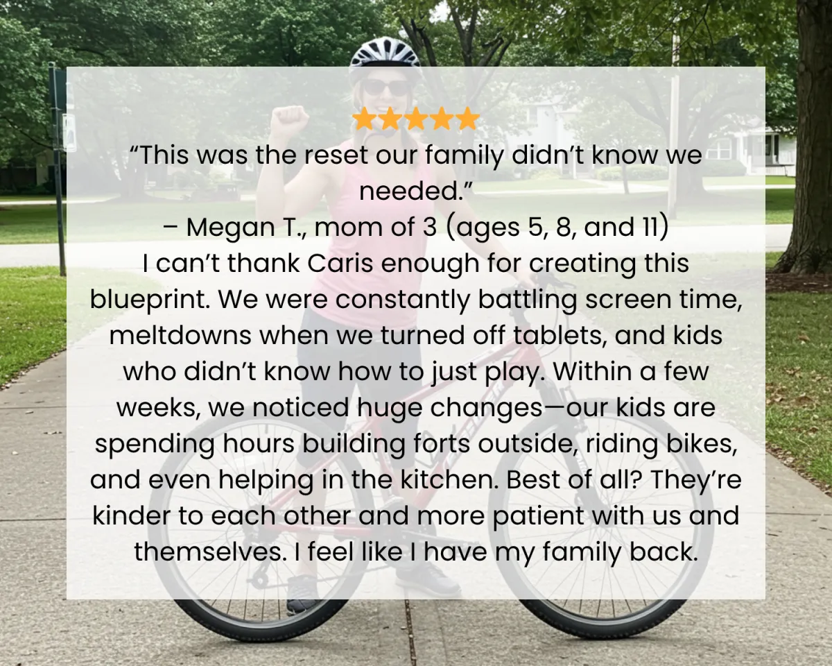 ⭐️⭐️⭐️⭐️⭐️ “This was the reset our family didn’t know we needed.” – Megan T., mom of 3 (ages 5, 8, and 11) I can’t thank Caris enough for creating this blueprint. We were constantly battling screen time, meltdowns when we turned off tablets, and kids who didn’t know how to just play. Within a few weeks, we noticed huge changes—our kids are spending hours building forts outside, riding bikes, and even helping in the kitchen. Best of all? They’re kinder to each other and more patient with us and themselves. I feel like I have my family back.