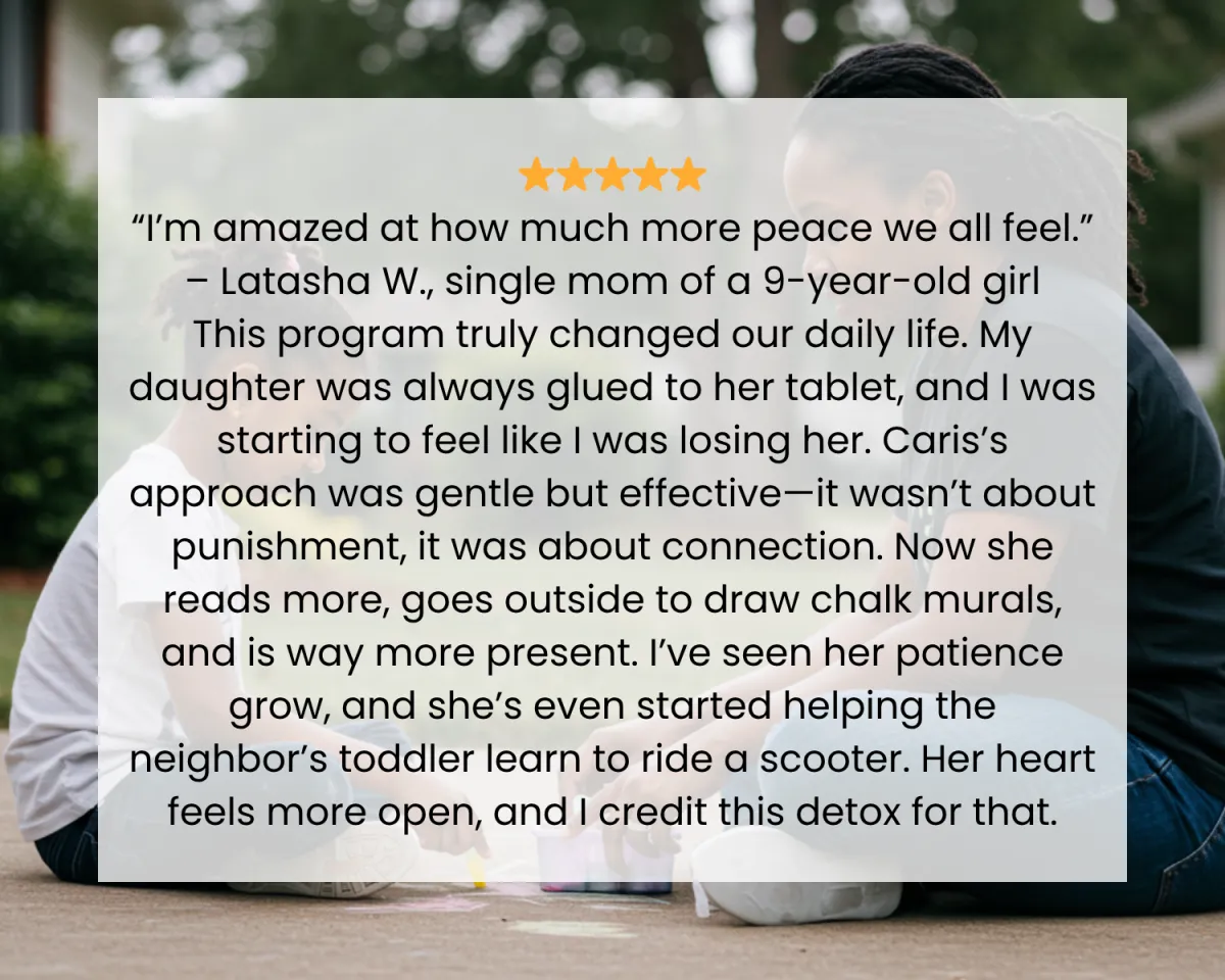 ⭐️⭐️⭐️⭐️⭐️ “I’m amazed at how much more peace we all feel.” – Latasha W., single mom of a 9-year-old girl This program truly changed our daily life. My daughter was always glued to her tablet, and I was starting to feel like I was losing her. Caris’s approach was gentle but effective—it wasn’t about punishment, it was about connection. Now she reads more, goes outside to draw chalk murals, and is way more present. I’ve seen her patience grow, and she’s even started helping the neighbor’s toddler learn to ride a scooter. Her heart feels more open, and I credit this detox for that.