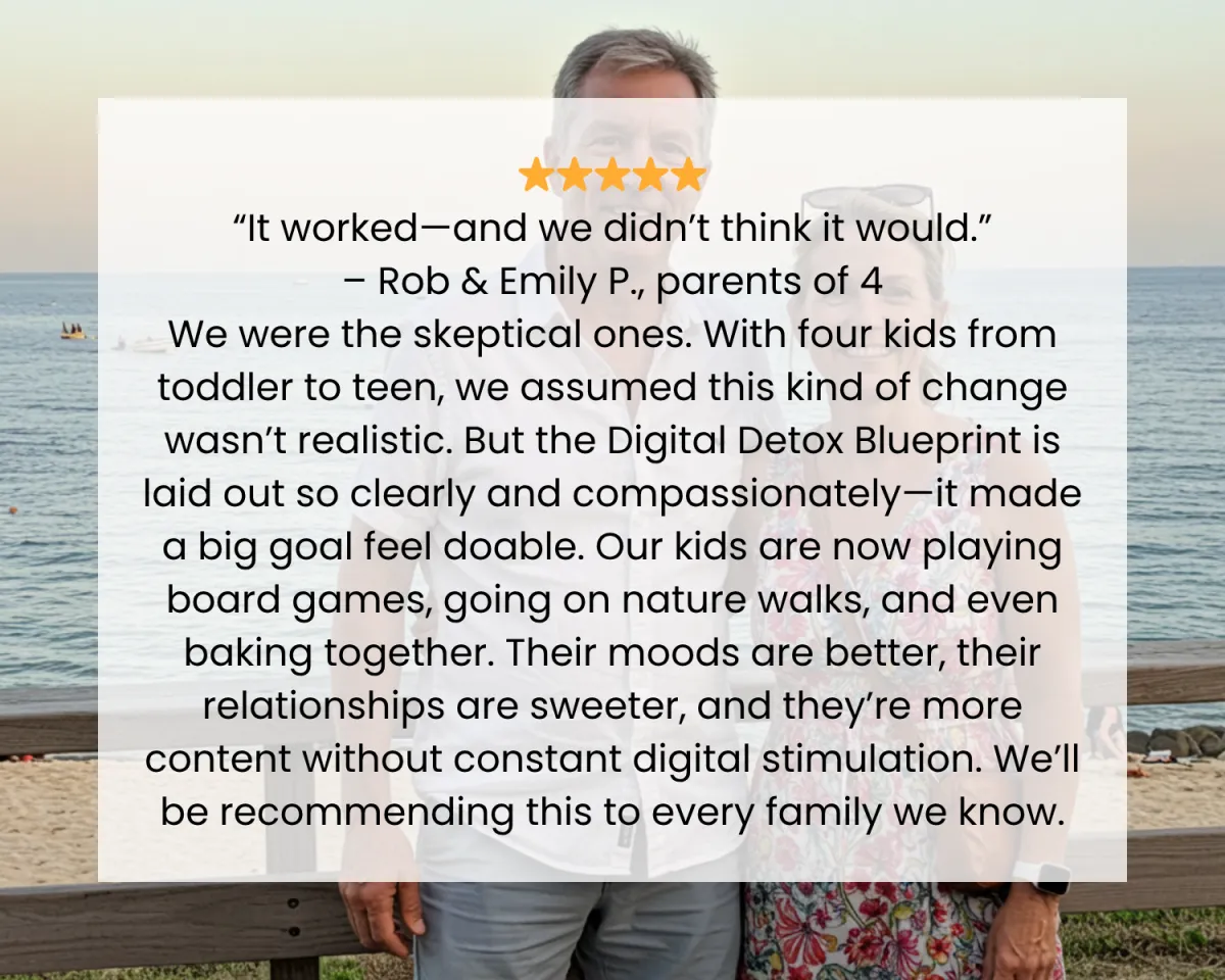 ⭐️⭐️⭐️⭐️⭐️ “It worked—and we didn’t think it would.” – Rob & Emily P., parents of 4 We were the skeptical ones. With four kids from toddler to teen, we assumed this kind of change wasn’t realistic. But the Digital Detox Blueprint is laid out so clearly and compassionately—it made a big goal feel doable. Our kids are now playing board games, going on nature walks, and even baking together. Their moods are better, their relationships are sweeter, and they’re more content without constant digital stimulation. We’ll be recommending this to every family we know.