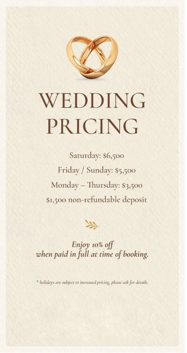 Wedding Pricing Image with the text: Wedding Pricing / Saturday:$6,500 / Friday&Sunday: $5,500 / Monday-Thursday: $3,500 | $1,500 non-refundable deposit | Enoy 10% off when paid in full at time of booking | *Holidays are subject to increased pricing, please ask for details.
