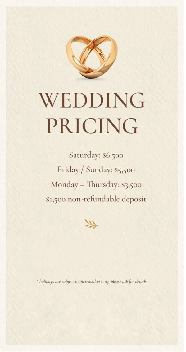 Wedding Pricing Image with the text: Wedding Pricing / Saturday:$6,500 / Friday&Sunday: $5,500 / Monday-Thursday: $3,500 | $1,500 non-refundable deposit | Enoy 10% off when paid in full at time of booking | *Holidays are subject to increased pricing, please ask for details.
