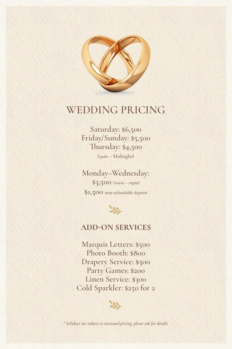 Wedding Pricing Image with the text: Wedding Pricing / Saturday:$6,500 / Friday&Sunday: $5,500 / Monday-Thursday: $3,500 | $1,500 non-refundable deposit | Enoy 10% off when paid in full at time of booking | *Holidays are subject to increased pricing, please ask for details.