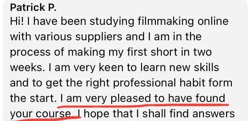 1-Week Director by Dan Geyer: Patrick P.: Hi! I have been studying filmmaking online with various suppliers and I am in the process of making my first short in two weeks. I am very keen to learn new skills and to get the right professional habit form the start. I am very pleased to have found your course. I hope that I shall find answers