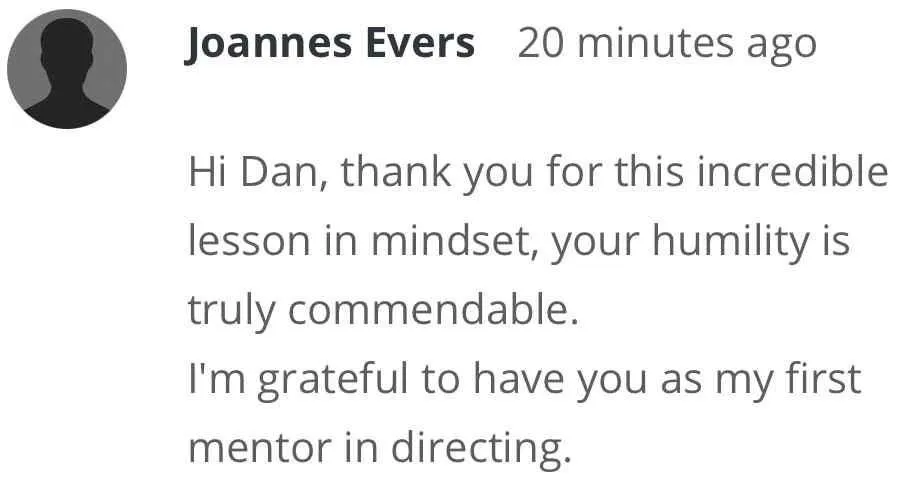 1-Week Director by Dan Geyer: Joannes Evers: Hi Dan, thank you for this incredible lesson in mindset, your humility is truly commendable. I'm grateful to have you as my first mentor in directing.