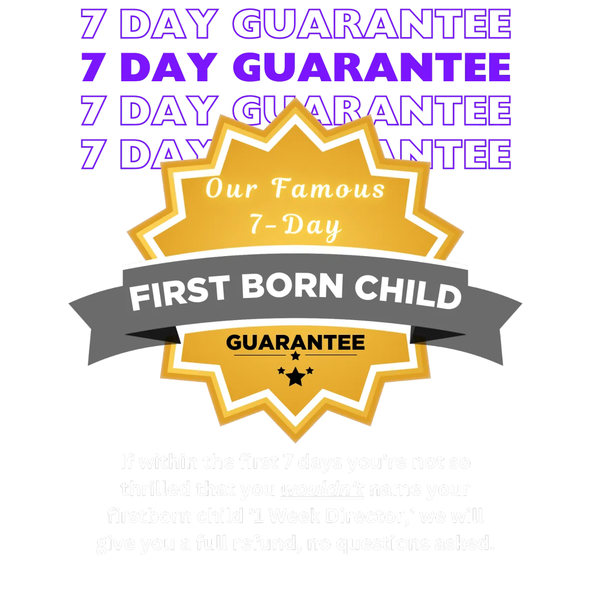 1-Week Director by Dan Geyer - Our Famous 7-Day FIRST BORN CHILD GUARANTEE  If within the first 7 days you're not so thrilled that you wouldn't name your firstborn '1-Week Director,' we will give you a full refund, no questions asked.