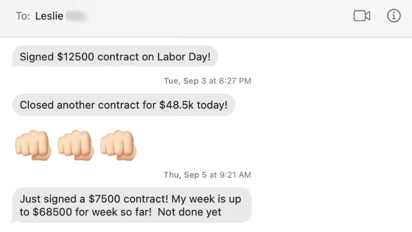 A text from my client Leslie: "Signed $12500 contract on Labor day!" Then another on September 3rd: "Closed another contract fro $48.5k today! 3 fist bump emojis" Then another 2 days later on September 5th: Just signed a $7500 contract! My week is up to $68500 for week so far! Not done yet!"