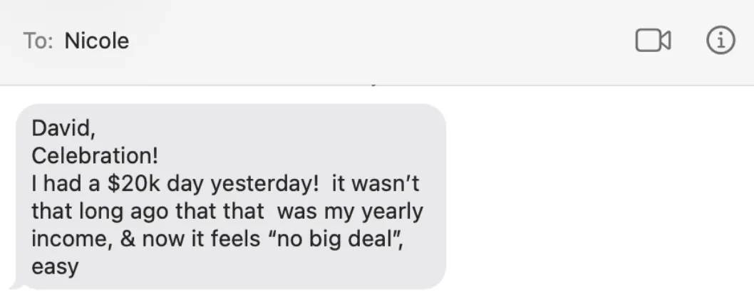 A text from my client Nicole: "David, Celebration! I had a $20k day yesterday! it wasn't that long ago that that was my yearly income, & now it feels "no big deal", easy"