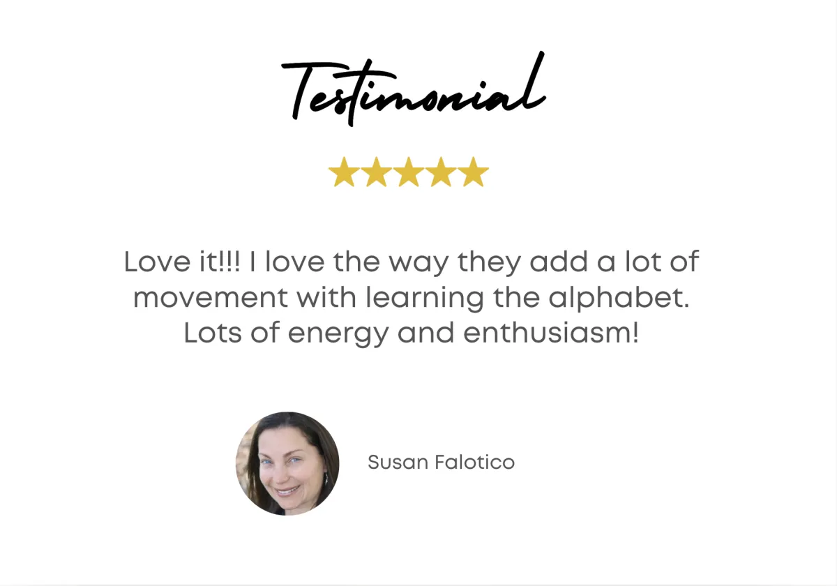 Testimonial - Love it!!! I love the way they add a lot of movement with learning the alphabet. Lots of energy and enthusiasm! - Susan Falotico