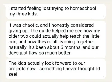"I started feeling lost trying to homeschool my three kids. It was chaotic, and I honestly considered giving up. The guide helped me see how my older two could actually help teach the little one, and now they're all learning together naturally. It's been about 6 months, and our days just flow so much better. The kids actually look forward to our projects now - something I never thought I'd see!"