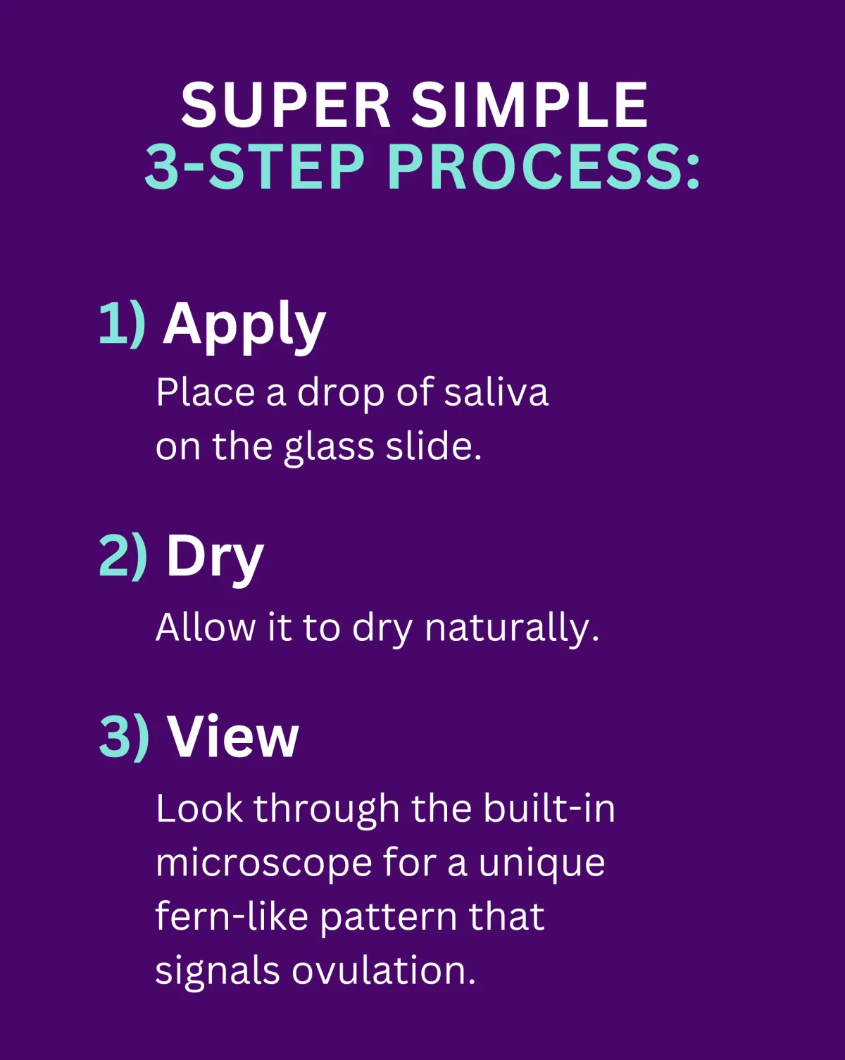 How It Works: Apply: Place a drop of saliva on the glass slide. Dry: Allow it to dry naturally. View: Look through the built-in microscope for a unique fern-like pattern that signals ovulation. This scientifically validated method detects hormonal changes in saliva, providing you with accurate insights into your cycle.