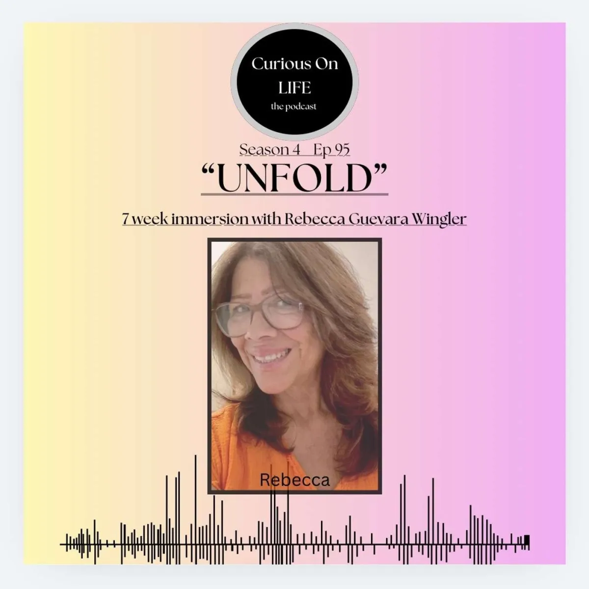 Podcast graphic for “Curious On LIFE: the podcast,” featuring Season 4, Episode 95, “UNFOLD,” a 7-week immersion with Rebecca Guevara Wingler. The graphic features a portrait of Rebecca wearing glasses and an orange top, set against a soft yellow-to-pink gradient background with an audio waveform along the bottom.