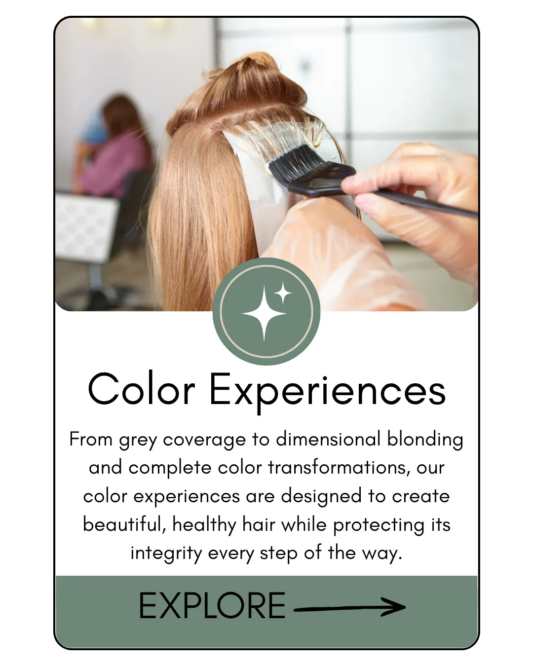 Color Experiences From grey coverage to dimensional blonding and complete color transformations, our color experiences are designed to create beautiful, healthy hair while protecting its integrity every step of the way.