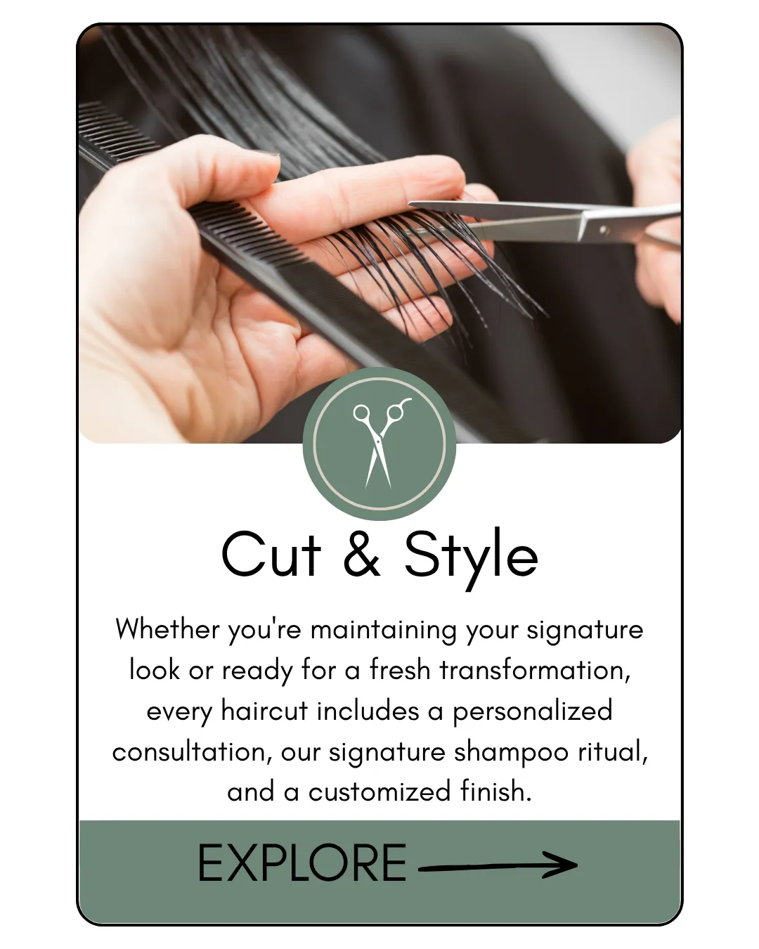Cut & Style Whether you're maintaining your signature look or ready for a fresh transformation, every haircut includes a personalized consultation, our signature shampoo ritual, and a customized finish.