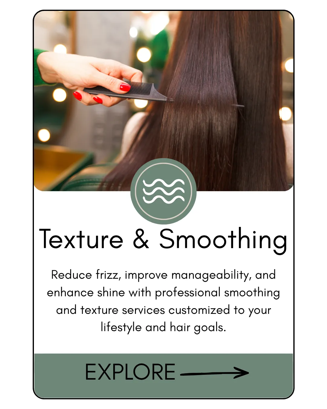 Texture & Smoothing  Reduce frizz, improve manageability, and enhance shine with professional smoothing and texture services customized to your lifestyle and hair goals.