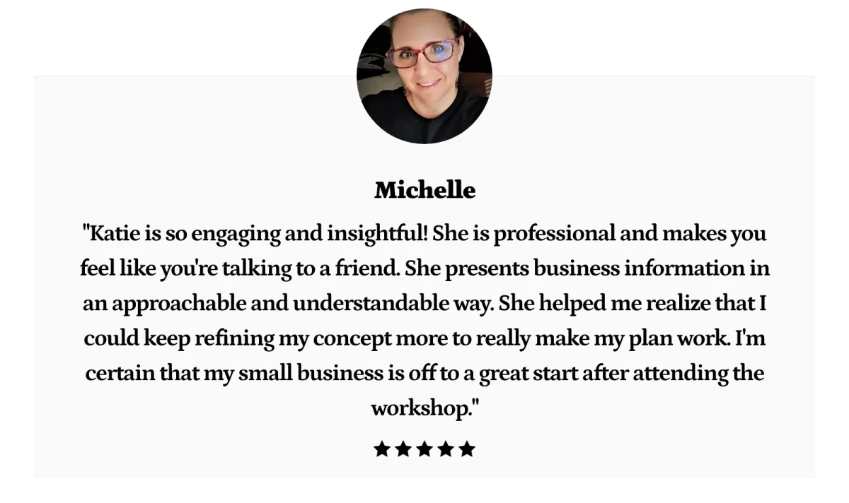 "Katie is so engaging and insightful! She is professional and makes you feel like you're talking to a friend. She presents business information in an approachable and understandable way. She helped me realize that I could keep refining my concept more to really make my plan work. I'm certain that my small business is off to a great start after attending the workshop."