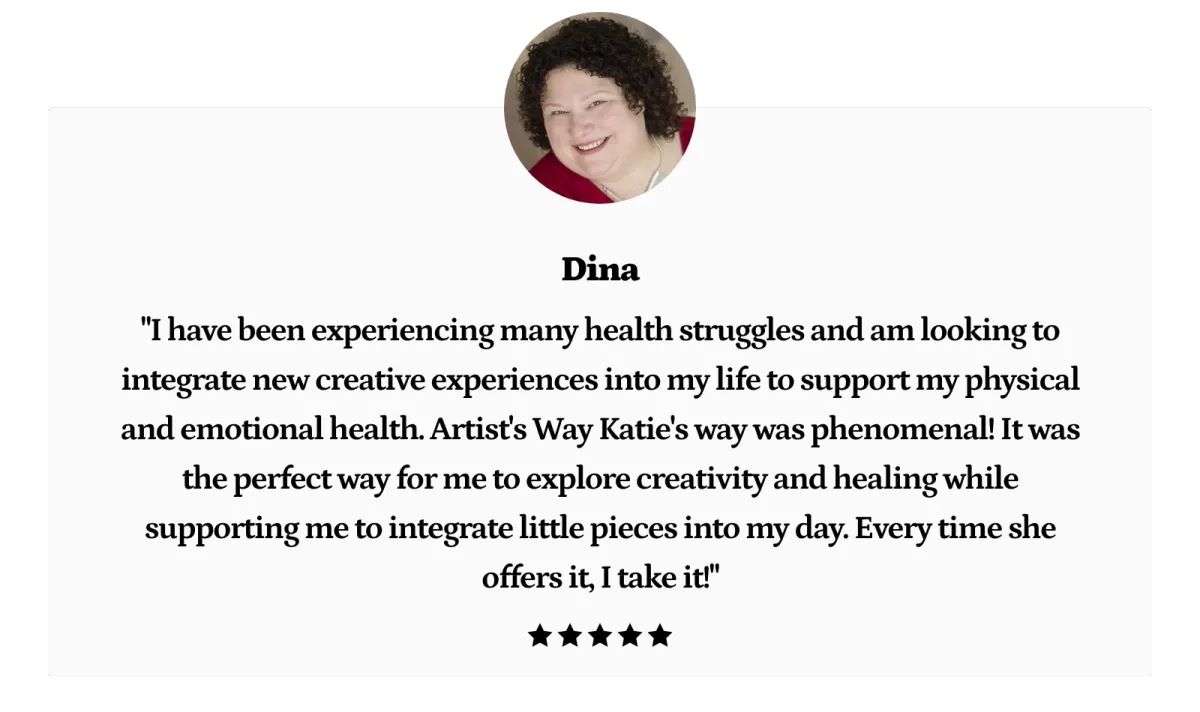 I do have wisdom and creativity within me. It’s there for my use. I just needed the structure of The Artist Way to help me find it and learn to trust myself. To do this, I want to thank Katie for giving me the space to follow the process imperfectly in the way I was able. She facilitates the course in a way that allows space for experimenting with what works and doesn’t work from The Artist Way and do it in a way that truly works for me. I still use many of the techniques in my life today."