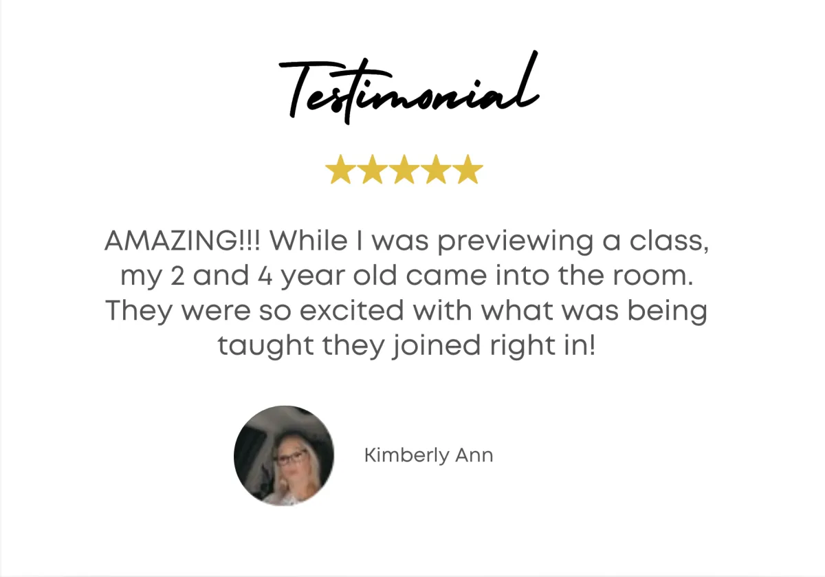 Testimonial - AMAZING!!! While I was previewing a class, my two and four year old came into the room. They were so excited with what was being taught they joined right in! - Kimberly Ann