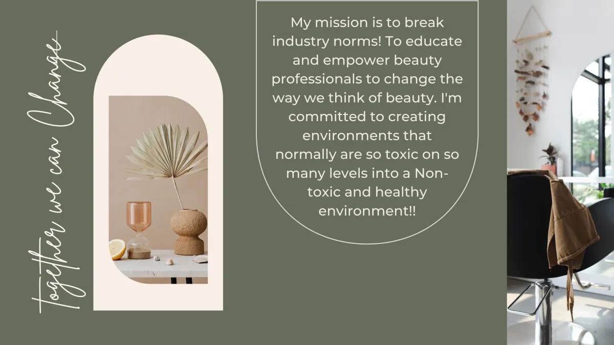 Together we can change. My mission is to break industry norms! To educate and empower beauty professionals to change the way we think of beauty. I'm commited to creating envroments that normaly are so toxic on o many levels into a Non-toxic and healthy environment!!