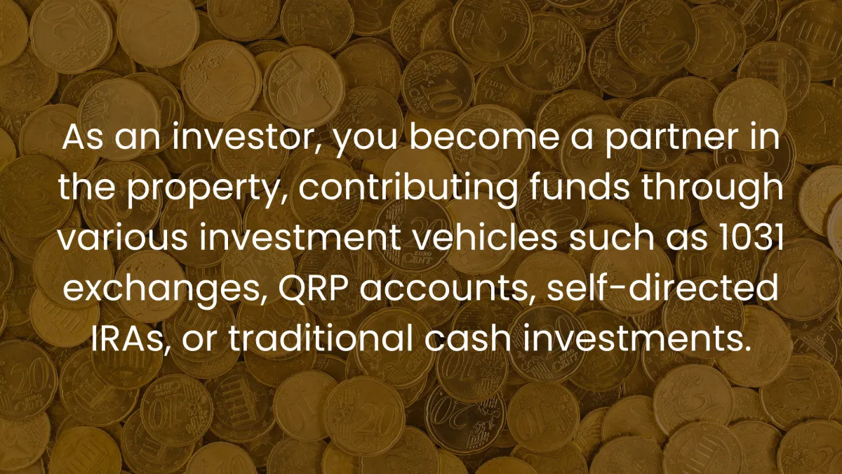  As an investor, you become a partner in the property, contributing funds through various investment vehicles such as 1031 exchanges, QRP accounts, self-directed IRAs, or traditional cash investments.