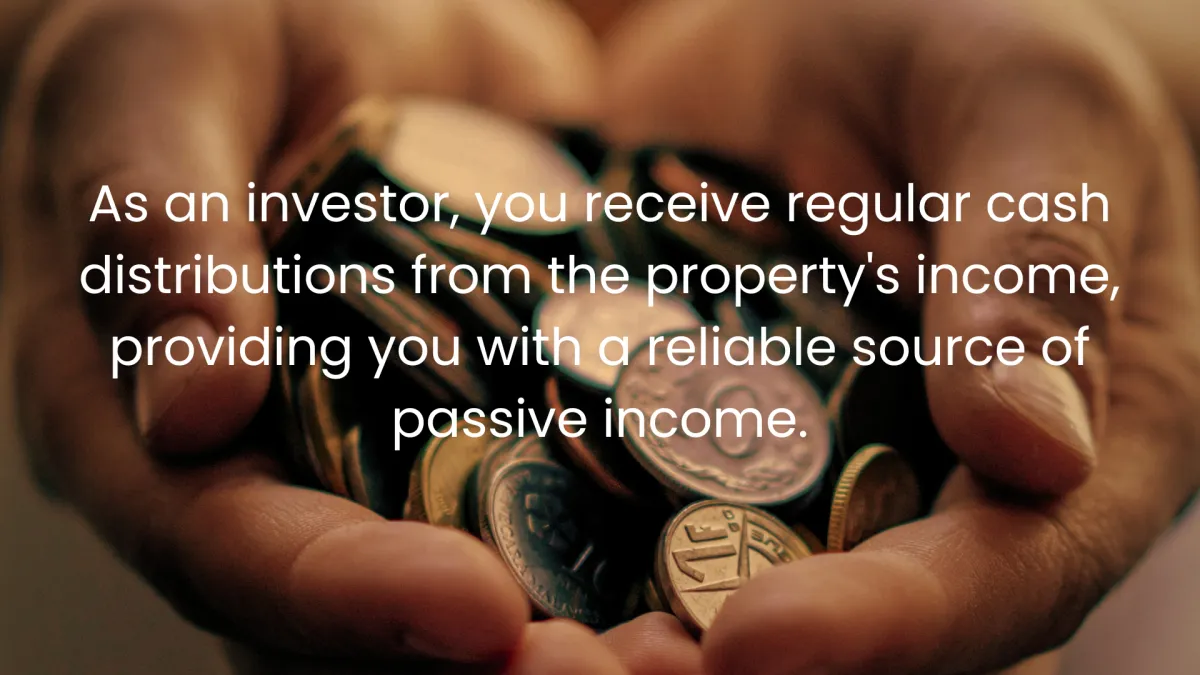 As an investor, you receive regular cash distributions from the property's income, providing you with a reliable source of passive income.