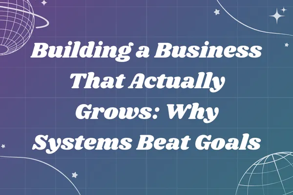 Building a Business That Actually Grows: Why Systems Beat Goals