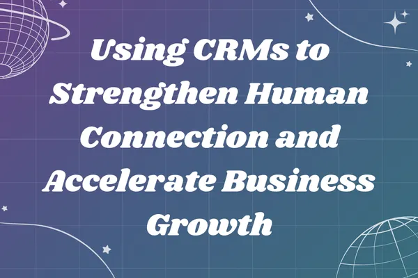 Using CRMs to Strengthen Human Connection and Accelerate Business Growth