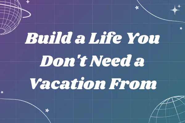 Build a Life You Don't Need a Vacation From